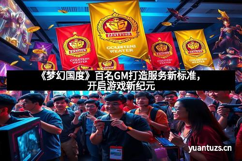 《梦幻国度》百名GM打造服务新标准，开启游戏新纪元
