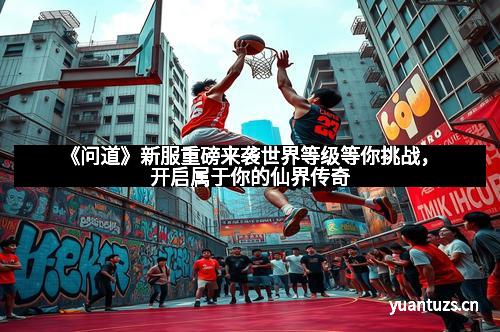 《问道》新服重磅来袭世界等级等你挑战，开启属于你的仙界传奇